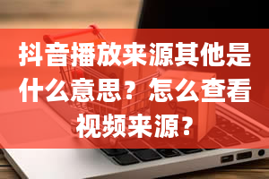 抖音播放来源其他是什么意思？怎么查看视频来源？