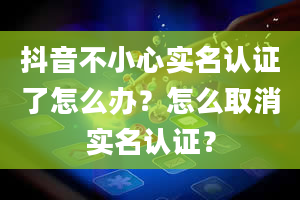 抖音不小心实名认证了怎么办？怎么取消实名认证？