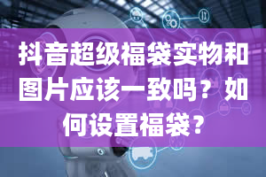 抖音超级福袋实物和图片应该一致吗？如何设置福袋？