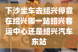 下沙坐车去绍兴停靠在绍兴哪一站绍兴客运中心还是绍兴汽车东站