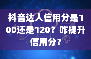 抖音达人信用分是100还是120？咋提升信用分？