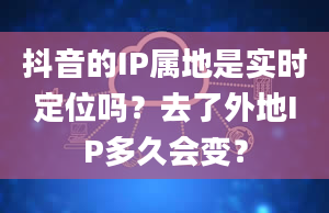 抖音的IP属地是实时定位吗？去了外地IP多久会变？