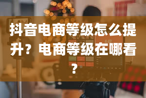 抖音电商等级怎么提升？电商等级在哪看？