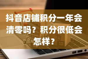 抖音店铺积分一年会清零吗？积分很低会怎样？