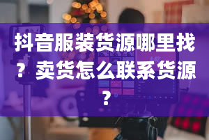 抖音服装货源哪里找？卖货怎么联系货源？