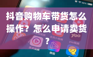 抖音购物车带货怎么操作？怎么申请卖货？