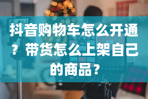 抖音购物车怎么开通？带货怎么上架自己的商品？