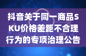 抖音关于同一商品SKU价格差距不合理行为的专项治理公告