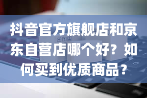 抖音官方旗舰店和京东自营店哪个好？如何买到优质商品？