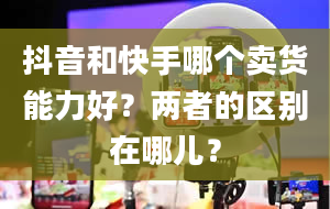 抖音和快手哪个卖货能力好？两者的区别在哪儿？