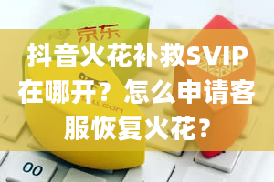 抖音火花补救SVIP在哪开？怎么申请客服恢复火花？