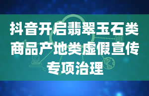 抖音开启翡翠玉石类商品产地类虚假宣传专项治理