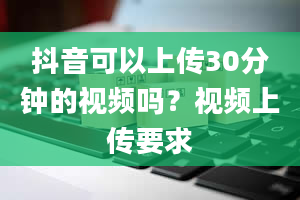 抖音可以上传30分钟的视频吗？视频上传要求