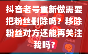 抖音老号重新做需要把粉丝删除吗？移除粉丝对方还能再关注我吗？