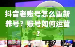 抖音老账号怎么重新养号？账号如何运营？