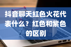 抖音聊天红色火花代表什么？红色和紫色的区别