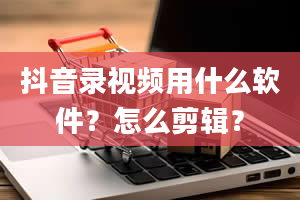 抖音录视频用什么软件？怎么剪辑？