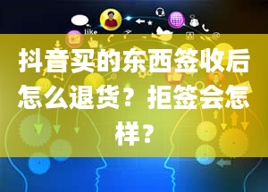 抖音买的东西签收后怎么退货？拒签会怎样？