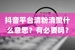 抖音平台清粉清赞什么意思？有必要吗？