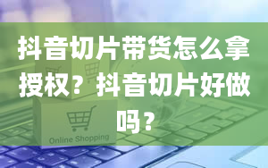 抖音切片带货怎么拿授权？抖音切片好做吗？