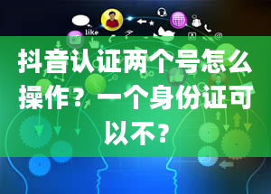 抖音认证两个号怎么操作？一个身份证可以不？