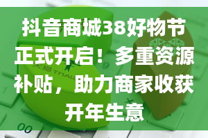 抖音商城38好物节正式开启！多重资源补贴，助力商家收获开年生意