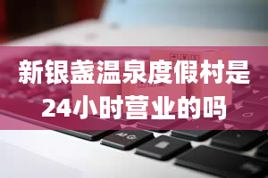 新银盏温泉度假村是24小时营业的吗