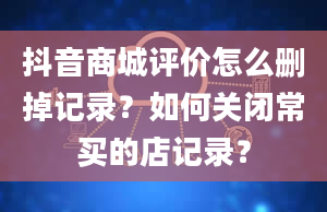 抖音商城评价怎么删掉记录？如何关闭常买的店记录？