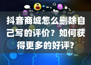 抖音商城怎么删除自己写的评价？如何获得更多的好评？