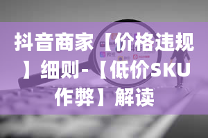 抖音商家【价格违规】细则-【低价SKU作弊】解读