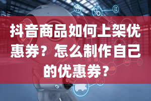 抖音商品如何上架优惠券？怎么制作自己的优惠券？