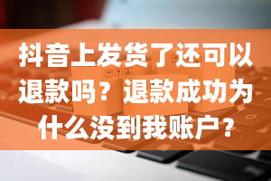 抖音上发货了还可以退款吗？退款成功为什么没到我账户？