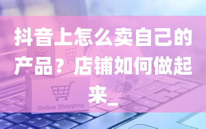 抖音上怎么卖自己的产品？店铺如何做起来_