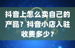 抖音上怎么卖自己的产品？抖音小店入驻收费多少？