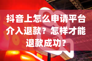 抖音上怎么申请平台介入退款？怎样才能退款成功？