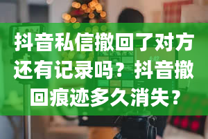 抖音私信撤回了对方还有记录吗？抖音撤回痕迹多久消失？