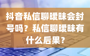 抖音私信聊暧昧会封号吗？私信聊暧昧有什么后果？