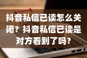 抖音私信已读怎么关闭？抖音私信已读是对方看到了吗？