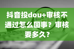 抖音投dou+审核不通过怎么回事？审核要多久？