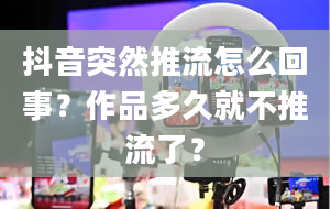 抖音突然推流怎么回事？作品多久就不推流了？