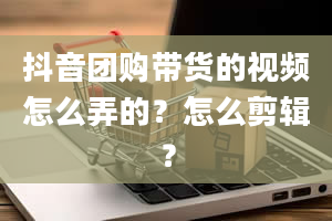 抖音团购带货的视频怎么弄的？怎么剪辑？