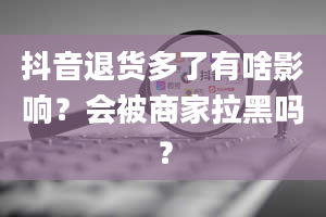 抖音退货多了有啥影响？会被商家拉黑吗？