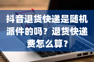 抖音退货快递是随机派件的吗？退货快递费怎么算？