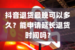 抖音退货最晚可以多久？能申请延长退货时间吗？