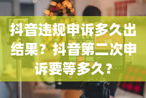 抖音违规申诉多久出结果？抖音第二次申诉要等多久？