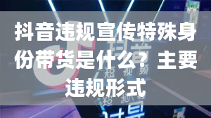 抖音违规宣传特殊身份带货是什么？主要违规形式