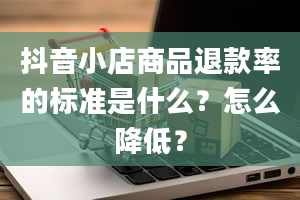 抖音小店商品退款率的标准是什么？怎么降低？