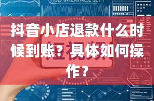 抖音小店退款什么时候到账？具体如何操作？