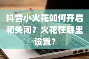 抖音小火花如何开启和关闭？火花在哪里设置？