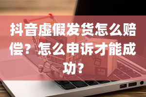 抖音虚假发货怎么赔偿？怎么申诉才能成功？